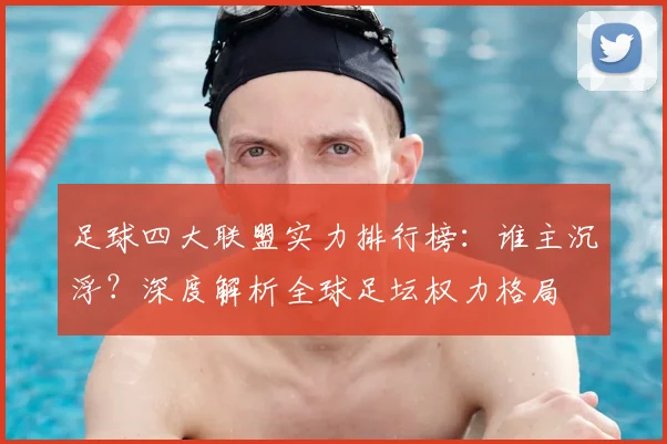 足球四大联盟实力排行榜：谁主沉浮？深度解析全球足坛权力格局