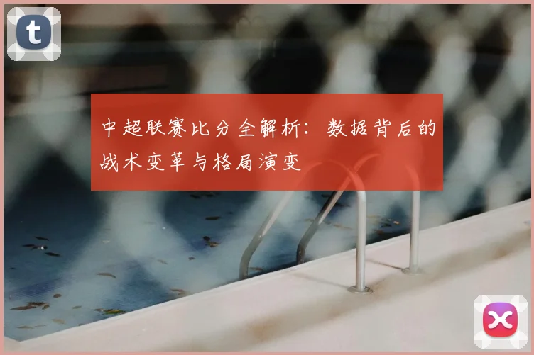 中超联赛比分全解析：数据背后的战术变革与格局演变