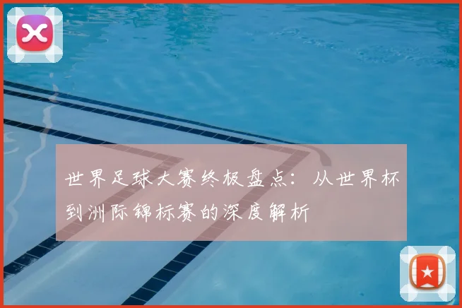 世界足球大赛终极盘点：从世界杯到洲际锦标赛的深度解析