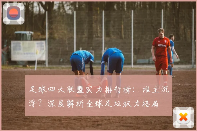 足球四大联盟实力排行榜：谁主沉浮？深度解析全球足坛权力格局