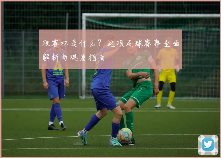 联赛杯是什么？这项足球赛事全面解析与观看指南