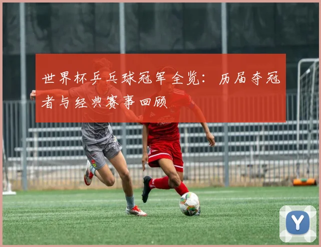 世界杯乒乓球冠军全览：历届夺冠者与经典赛事回顾